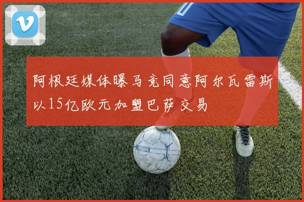 阿根廷媒体曝马竞同意阿尔瓦雷斯以15亿欧元加盟巴萨交易