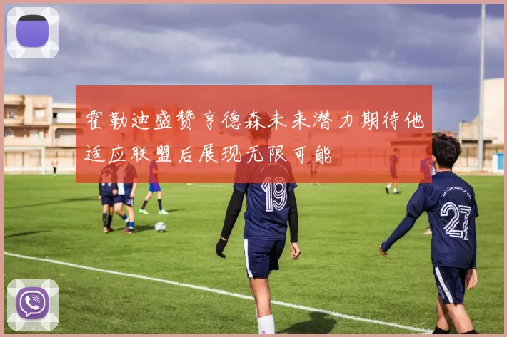 霍勒迪盛赞亨德森未来潜力期待他适应联盟后展现无限可能