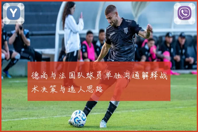 德尚与法国队球员单独沟通解释战术决策与选人思路