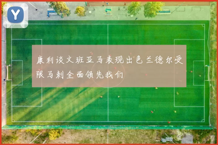 康利谈文班亚马表现出色兰德尔受限马刺全面领先我们