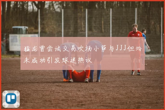 猛龙曾尝试交易吹杨小萨与JJJ但均未成功引发球迷热议
