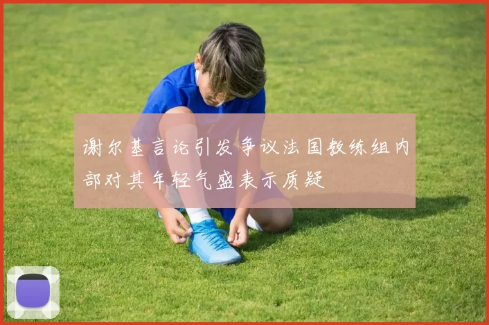 谢尔基言论引发争议法国教练组内部对其年轻气盛表示质疑