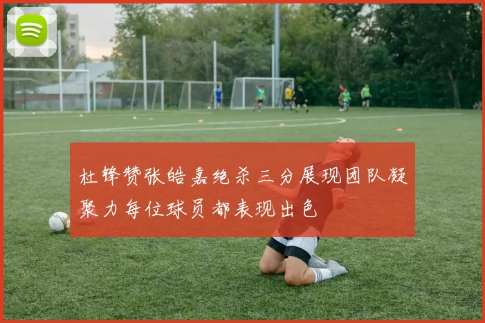 杜锋赞张皓嘉绝杀三分展现团队凝聚力每位球员都表现出色