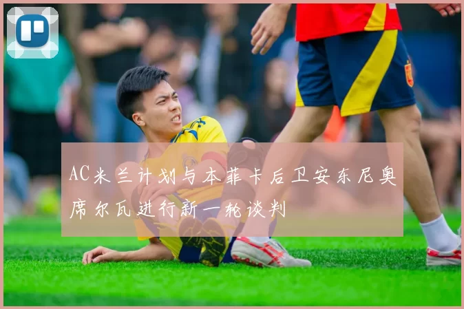 AC米兰计划与本菲卡后卫安东尼奥席尔瓦进行新一轮谈判