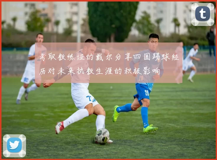 考取教练证的戴尔分享四国踢球经历对未来执教生涯的积极影响