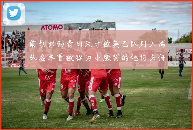 前切尔西青训天才被英乙队列入离队名单曾被称为小魔笛的他何去何从