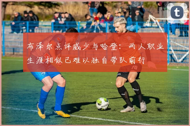 布泽尔点评威少与哈登：两人职业生涯相似已难以独自带队前行