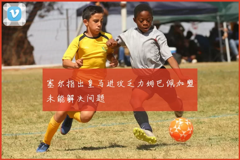 塞尔指出皇马进攻乏力姆巴佩加盟未能解决问题
