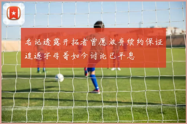名记透露开拓者曾愿放弃续约保证追逐字母哥如今讨论已平息