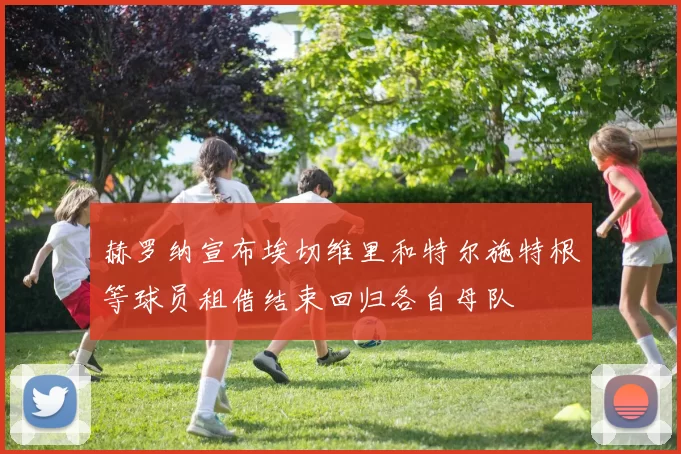 赫罗纳宣布埃切维里和特尔施特根等球员租借结束回归各自母队