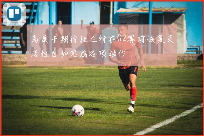 乌度卡期待杜兰特在G2赛前恢复灵活性自如完成各项动作