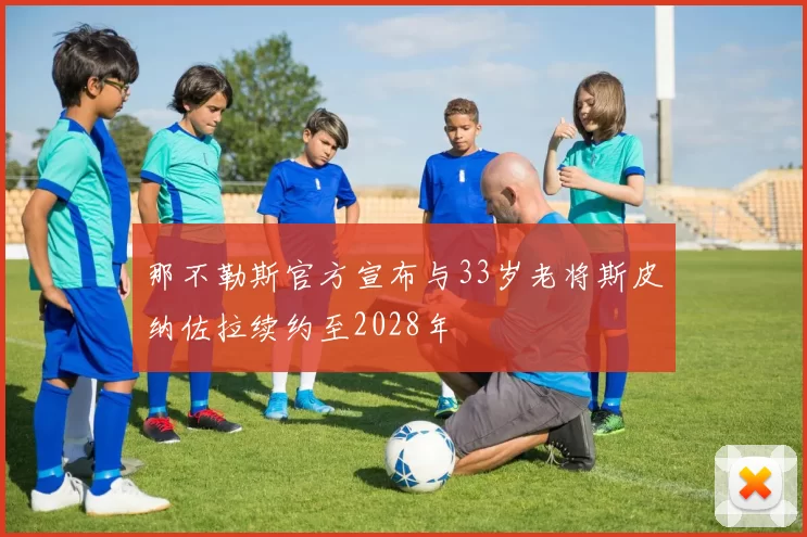 那不勒斯官方宣布与33岁老将斯皮纳佐拉续约至2028年
