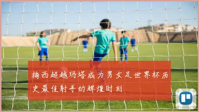 梅西超越玛塔成为男女足世界杯历史最佳射手的辉煌时刻