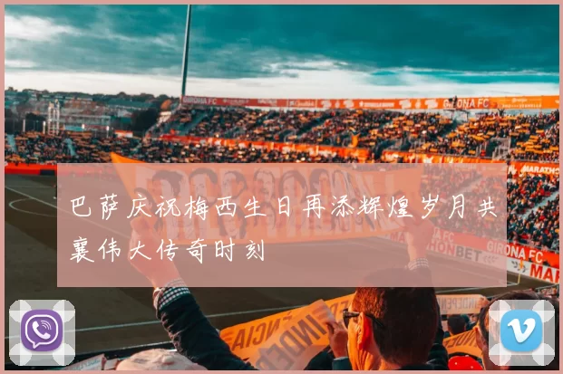 巴萨庆祝梅西生日再添辉煌岁月共襄伟大传奇时刻