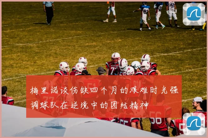 梅里诺谈伤缺四个月的艰难时光强调球队在逆境中的团结精神