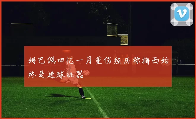 姆巴佩回忆一月重伤经历称梅西始终是进球机器