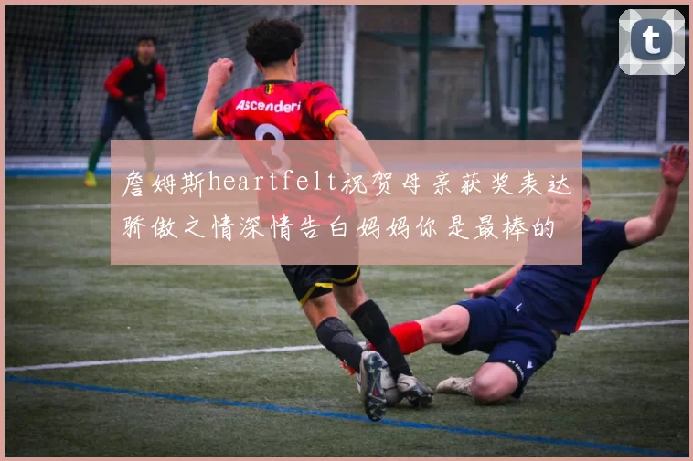 詹姆斯heartfelt祝贺母亲获奖表达骄傲之情深情告白妈妈你是最棒的我爱你